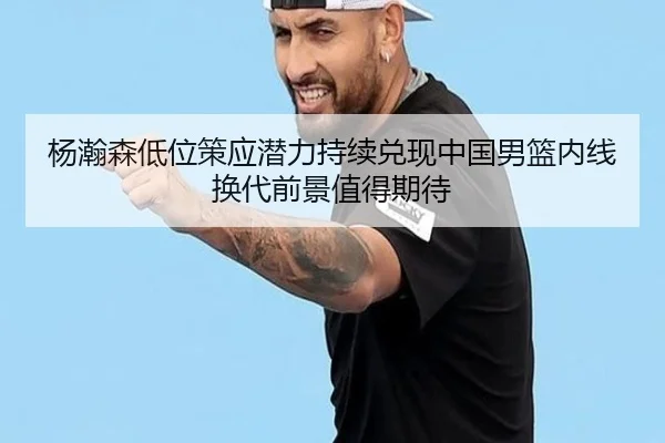 杨瀚森低位策应潜力持续兑现中国男篮内线换代前景值得期待